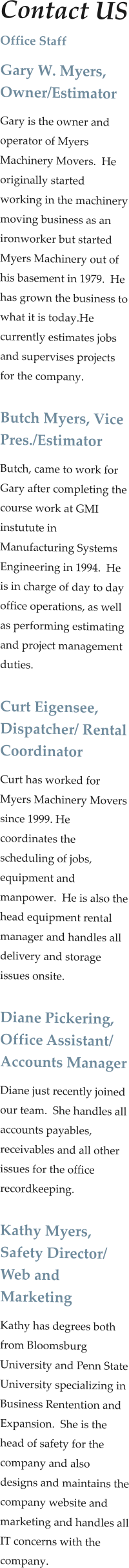 Contact US Office Staff Gary W. Myers, Owner/Estimator Gary is the owner and operator of Myers Machinery Movers.  He originally started working in the machinery moving business as an ironworker but started Myers Machinery out of his basement in 1979.  He has grown the business to what it is today.He currently estimates jobs and supervises projects for the company.  Butch Myers, Vice Pres./Estimator Butch, came to work for Gary after completing the course work at GMI instutute in Manufacturing Systems Engineering in 1994.  He is in charge of day to day office operations, as well as performing estimating and project management duties.    Curt Eigensee, Dispatcher/ Rental Coordinator Curt has worked for Myers Machinery Movers since 1999. He coordinates the scheduling of jobs, equipment and manpower.  He is also the head equipment rental manager and handles all delivery and storage issues onsite.  Diane Pickering, Office Assistant/ Accounts Manager Diane just recently joined our team.  She handles all accounts payables, receivables and all other issues for the office recordkeeping.   Kathy Myers, Safety Director/ Web and Marketing  Kathy has degrees both from Bloomsburg University and Penn State University specializing in Business Rentention and Expansion.  She is the head of safety for the company and also designs and maintains the company website and marketing and handles all IT concerns with the company.